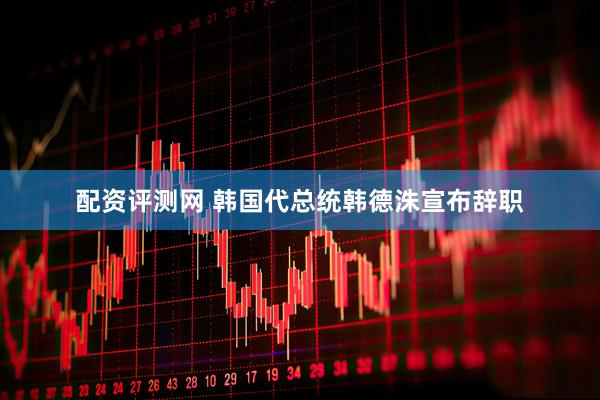 配资评测网 韩国代总统韩德洙宣布辞职