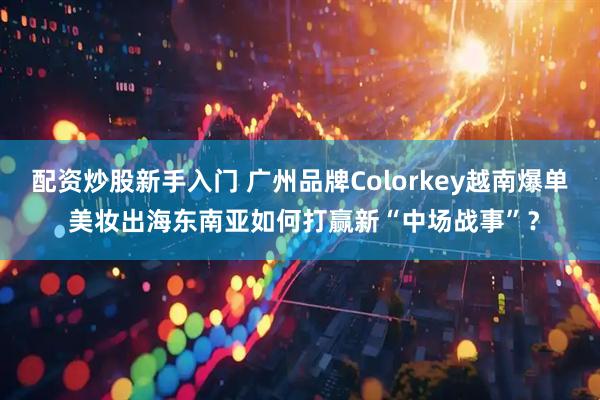 配资炒股新手入门 广州品牌Colorkey越南爆单 美妆出海东南亚如何打赢新“中场战事”？