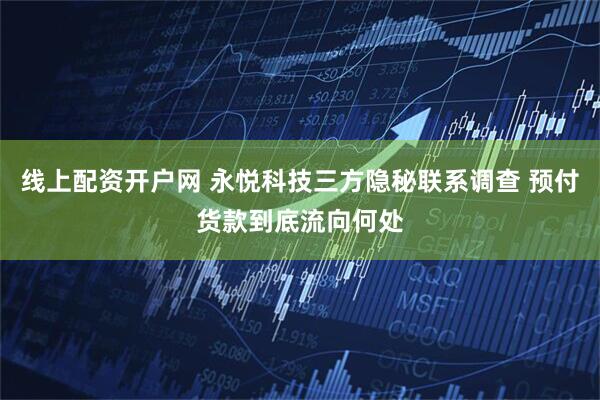 线上配资开户网 永悦科技三方隐秘联系调查 预付货款到底流向何处