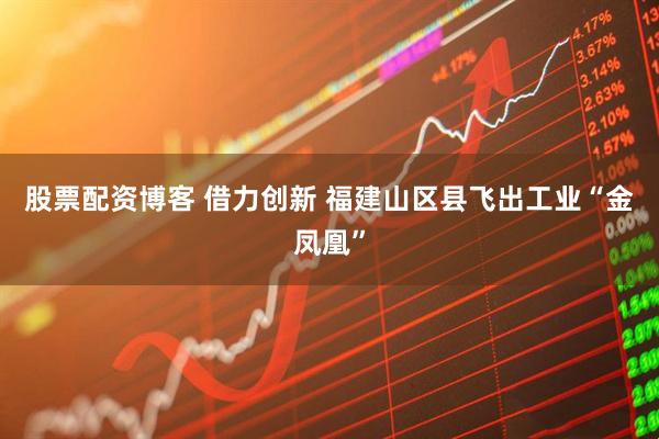 股票配资博客 借力创新 福建山区县飞出工业“金凤凰”