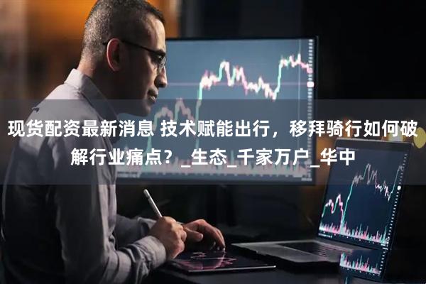 现货配资最新消息 技术赋能出行，移拜骑行如何破解行业痛点？_生态_千家万户_华中
