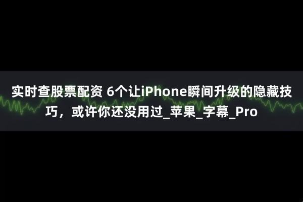 实时查股票配资 6个让iPhone瞬间升级的隐藏技巧，或许你还没用过_苹果_字幕_Pro