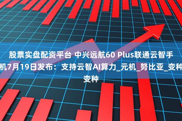 股票实盘配资平台 中兴远航60 Plus联通云智手机7月19日发布：支持云智AI算力_元机_努比亚_变种