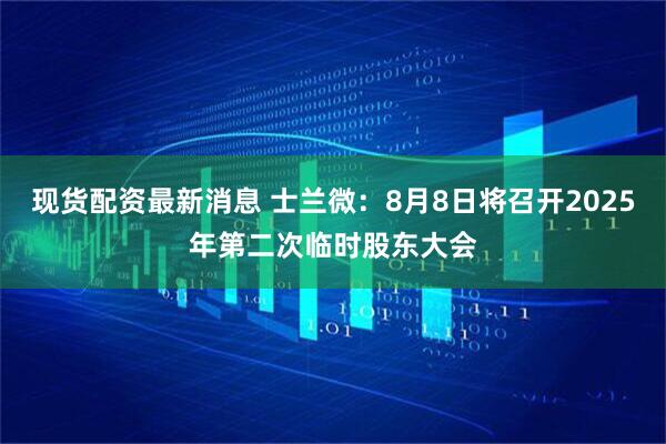 现货配资最新消息 士兰微：8月8日将召开2025年第二次临时股东大会