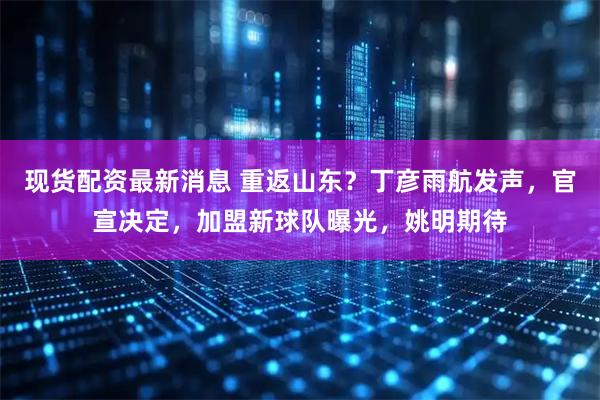 现货配资最新消息 重返山东？丁彦雨航发声，官宣决定，加盟新球队曝光，姚明期待