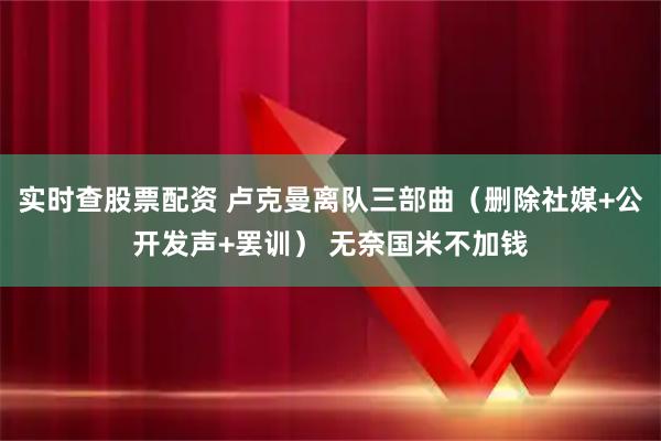 实时查股票配资 卢克曼离队三部曲（删除社媒+公开发声+罢训） 无奈国米不加钱