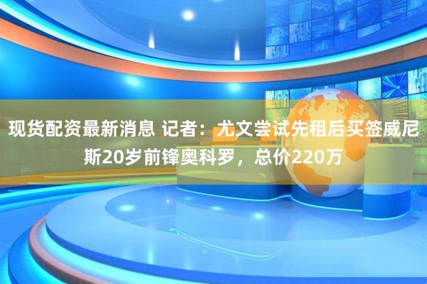 现货配资最新消息 记者：尤文尝试先租后买签威尼斯20岁前锋奥科罗，总价220万