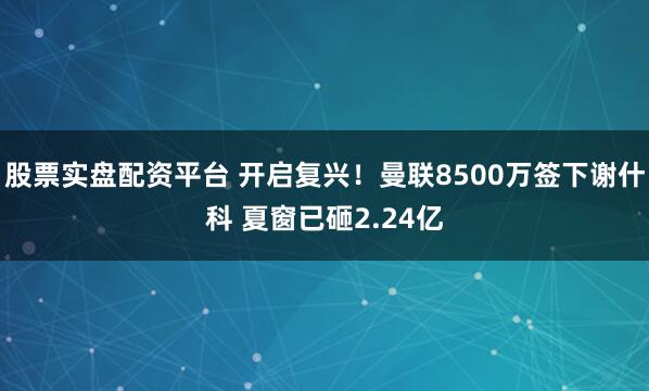 股票实盘配资平台 开启复兴！曼联8500万签下谢什科 夏窗已砸2.24亿
