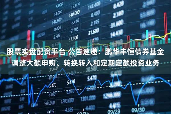 股票实盘配资平台 公告速递：鹏华丰恒债券基金调整大额申购、转换转入和定期定额投资业务