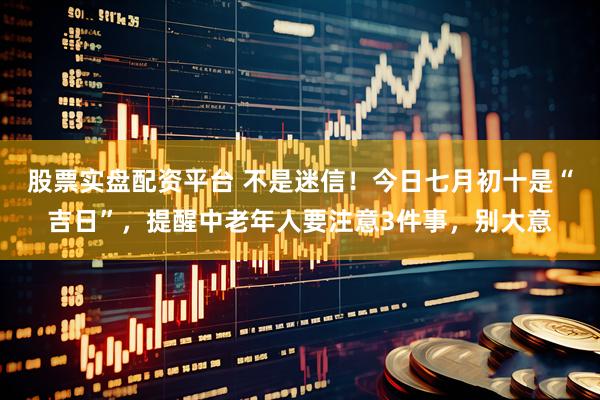 股票实盘配资平台 不是迷信！今日七月初十是“吉日”，提醒中老年人要注意3件事，别大意