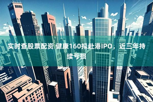 实时查股票配资 健康160拟赴港IPO，近三年持续亏损
