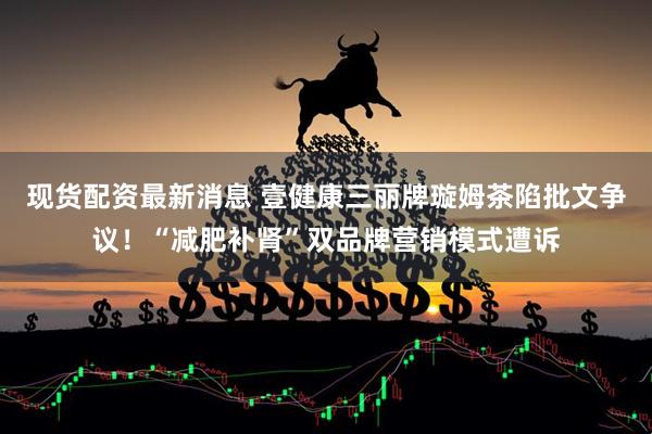 现货配资最新消息 壹健康三丽牌璇姆茶陷批文争议！“减肥补肾”双品牌营销模式遭诉