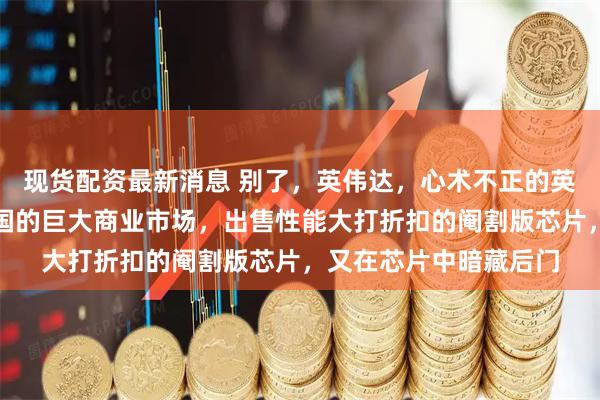 现货配资最新消息 别了，英伟达，心术不正的英伟达，既不想失去中国的巨大商业市场，出售性能大打折扣的阉割版芯片，又在芯片中暗藏后门