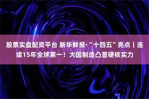 股票实盘配资平台 新华鲜报·“十四五”亮点丨连续15年全球第一！大国制造凸显硬核实力