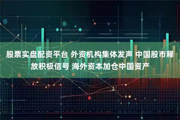 股票实盘配资平台 外资机构集体发声 中国股市释放积极信号 海外资本加仓中国资产