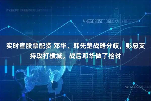 实时查股票配资 邓华、韩先楚战略分歧，彭总支持攻打横城，战后邓华做了检讨