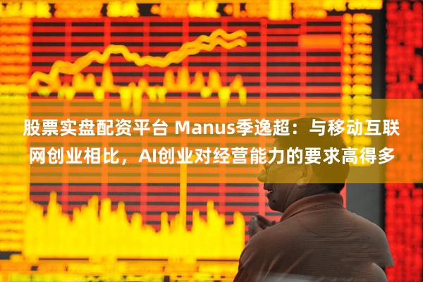 股票实盘配资平台 Manus季逸超：与移动互联网创业相比，AI创业对经营能力的要求高得多