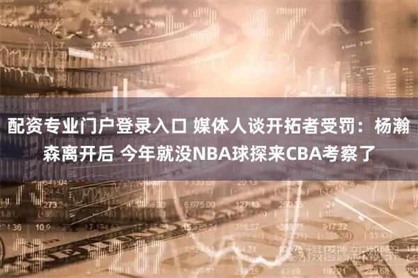 配资专业门户登录入口 媒体人谈开拓者受罚：杨瀚森离开后 今年就没NBA球探来CBA考察了