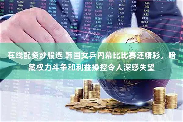在线配资炒股选 韩国女乒内幕比比赛还精彩，暗藏权力斗争和利益操控令人深感失望