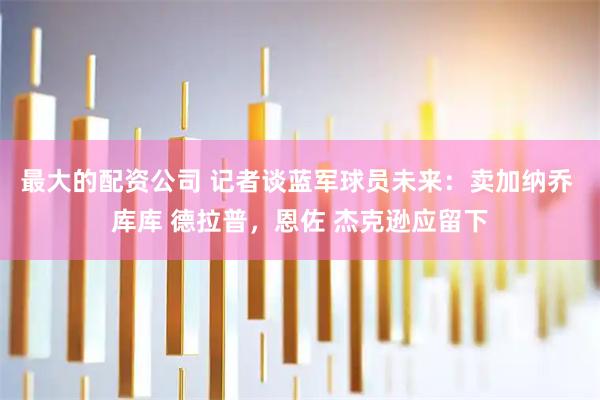 最大的配资公司 记者谈蓝军球员未来：卖加纳乔 库库 德拉普，恩佐 杰克逊应留下