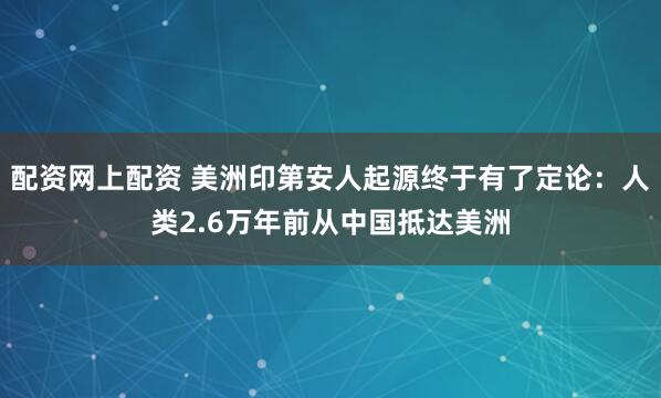 配资网上配资 美洲印第安人起源终于有了定论：人类2.6万年前从中国抵达美洲