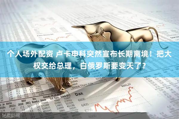 个人场外配资 卢卡申科突然宣布长期离境！把大权交给总理，白俄罗斯要变天了？