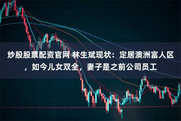 炒股股票配资官网 林生斌现状：定居澳洲富人区，如今儿女双全，妻子是之前公司员工