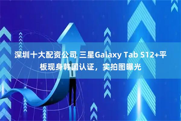 深圳十大配资公司 三星Galaxy Tab S12+平板现身韩国认证，实拍图曝光
