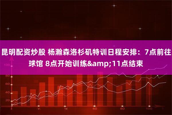 昆明配资炒股 杨瀚森洛杉矶特训日程安排：7点前往球馆 8点开始训练&11点结束