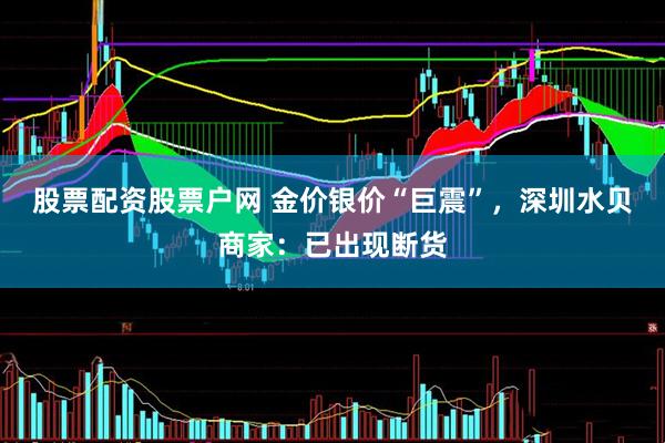 股票配资股票户网 金价银价“巨震”，深圳水贝商家：已出现断货